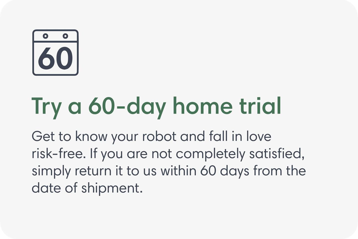Try a 60-day home trial. Get to know your robot and fall in love risk-free. If you are not completely satisfied, simply return it to us within 60 days from the date of shipment.