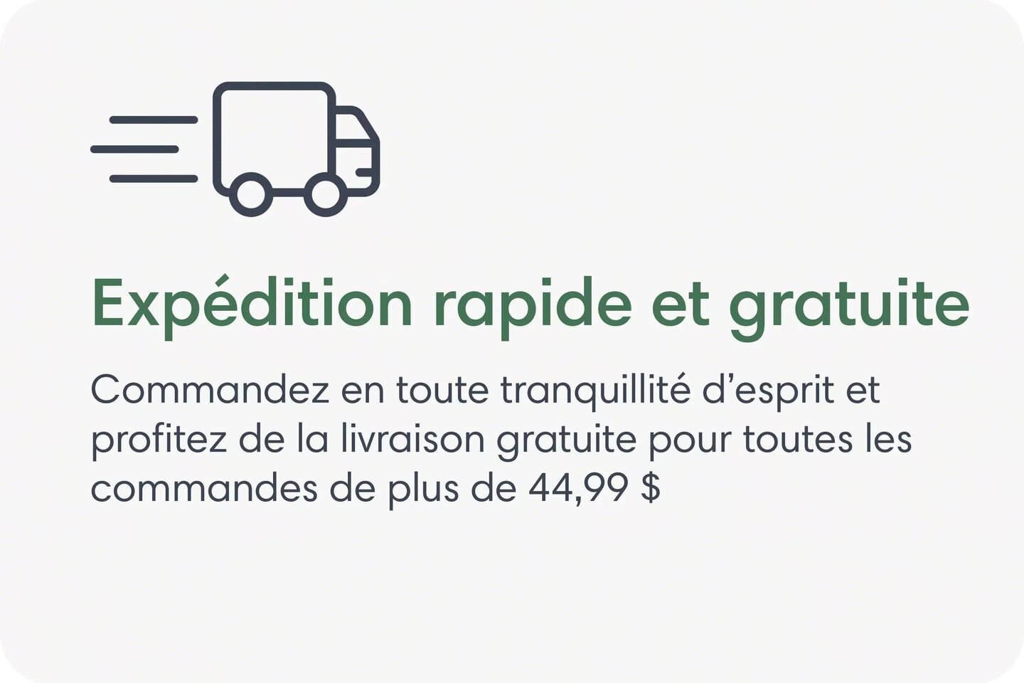 Exp&eacute;dition rapide et gratuite. Commandez en toute tranquillit&eacute; d&rsquo;esprit et profitez de l&rsquo;exp&eacute;dition gratuite pour toutes les commandes de plus de 44,99&nbsp;$.