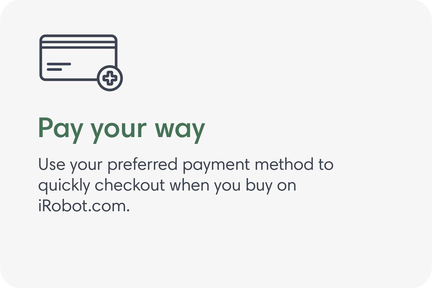 Pay your way. Use your preferred payment method to quickly checkout when you buy on iRobot.com.