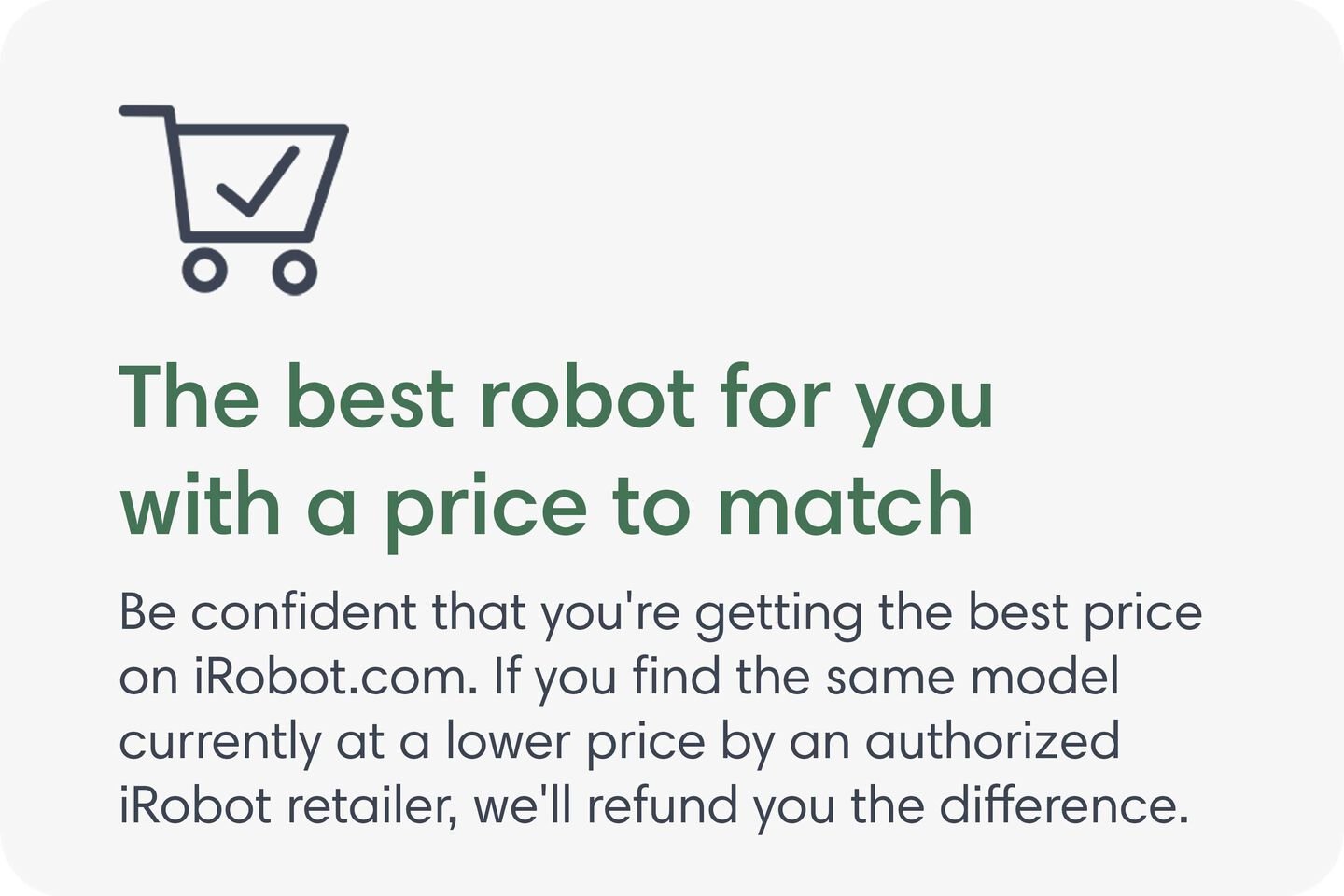 The best robot for you with a price to match. Be confident that you're getting the best price on iRobot.com. If you find the same model currently at a lower price by an authorized iRobot retailer, we'll refund you the difference.