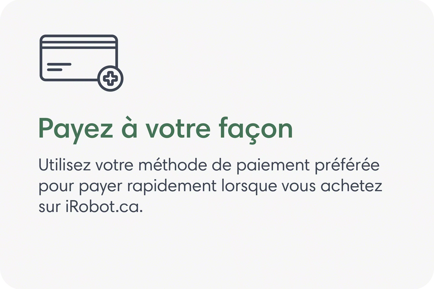 Payez &agrave; votre fa&ccedil;on. Utilisez votre m&eacute;thode de paiement pr&eacute;f&eacute;r&eacute;e pour payer rapidement lorsque vous achetez sur iRobot.ca.