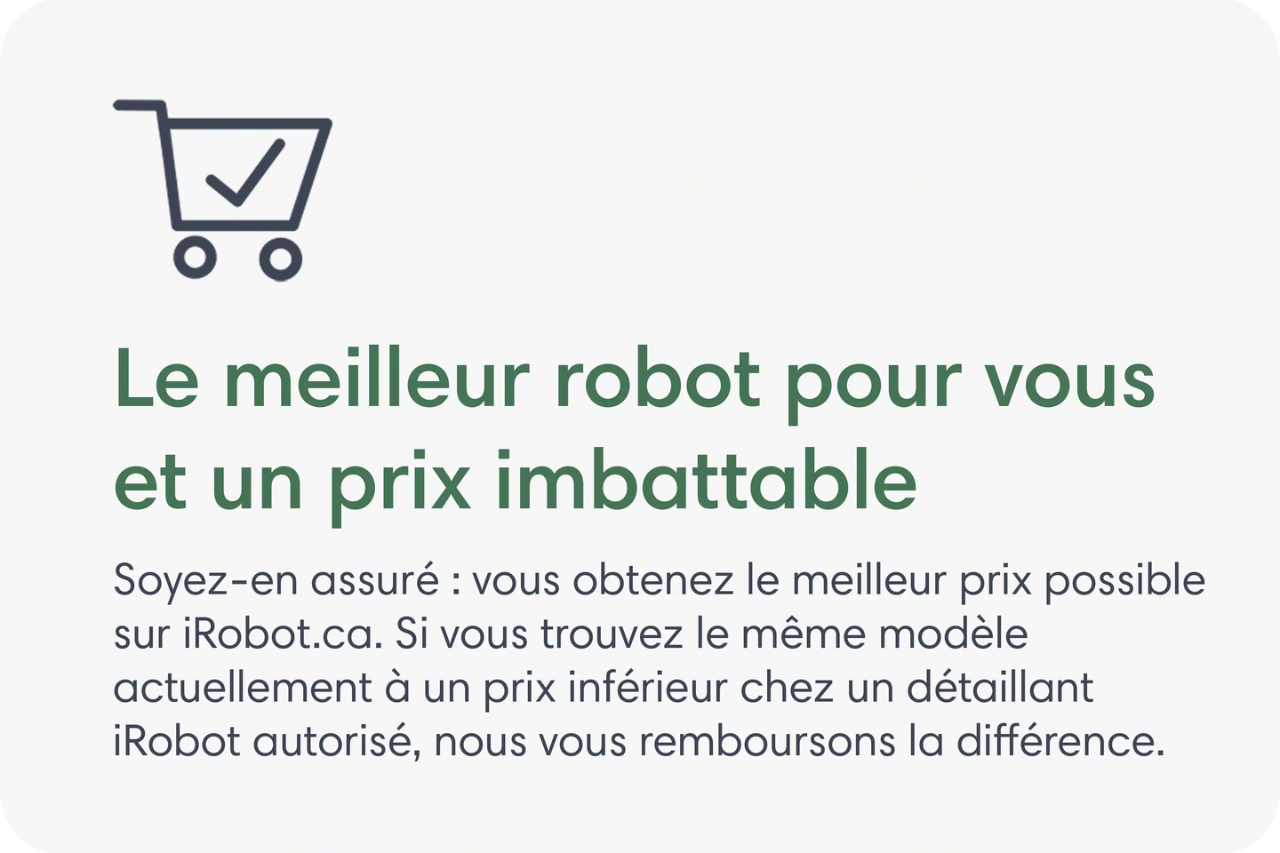 Le meilleur robot pour vous et un prix imbattable. Soyez-en assur&eacute;&nbsp;: vous obtenez le meilleur prix possible sur iRobot.ca. Si vous trouvez le m&ecirc;me mod&egrave;le actuellement &agrave; un prix inf&eacute;rieur chez un d&eacute;taillant iRobot autoris&eacute;, nous vous remboursons la diff&eacute;rence.
